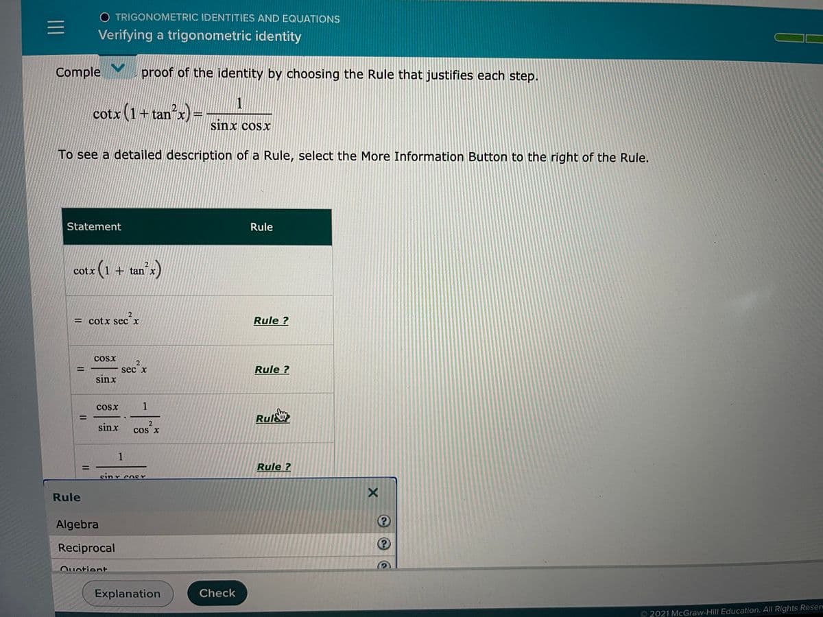 O TRIGONOMETRIC IDENTITIES AND EQUATIONS
Verifying a trigonometric identity
Comple
proof of the identity by choosing the Rule that justifies each step.
cotx (1+tan x) =
sinx cosx
To see a detailed description of a Rule, select the More Information Button to the right of the Rule.
Statement
Rule
otx (1 + tan )
cotx
= cotx sec x
Rule ?
COsx
%3D
sec x
Rule ?
sinx
Cosx
1
Rul&
%3D
sinx
cos X
1
Rule ?
sinr coSY
Rule
Algebra
Reciprocal
Ouotient
Explanation
Check
2021 McGraw-Hill Education. All Rights Reser
II
