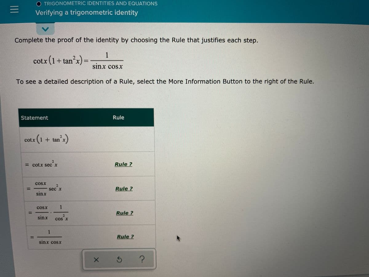 O TRIGONOMETRIC IDENTITIES AND EQUATIONS
Verifying a trigonometric identity
Complete the proof of the identity by choosing the Rule that justifies each step.
1
cotx (1+tan x)=
2
sinx cosx
To see a detailed description of a Rule, select the More Information Button to the right of the Rule.
Statement
Rule
otx (1 +
+ tan x
= cotx sec x
Rule ?
COsx
sec x
Rule ?
sinx
COSx
Rule ?
%3D
sinx
2.
Cos X
1.
Rule ?
sinx cosx
X 5 7?
||
II
II
