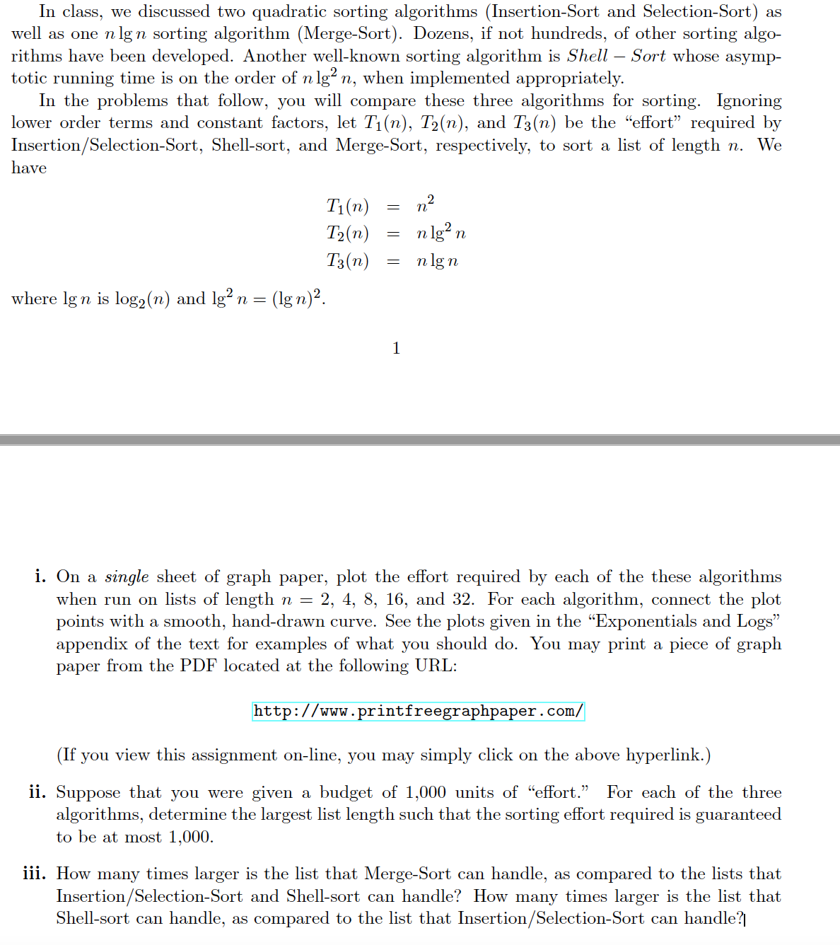 In class, we discussed two quadratic sorting algorithms (Insertion-Sort and Selection-Sort) as
well as one n lgn sorting algorithm (Merge-Sort). Dozens, if not hundreds, of other sorting algo-
rithms have been developed. Another well-known sorting algorithm is Shell – Sort whose asymp-
totic running time is on the order of n lg? n, when implemented appropriately.
In the problems that follow, you will compare these three algorithms for sorting. Igoring
lower order terms and constant factors, let T1(n), T2(n), and T3(n) be the "effort" required by
Insertion/Selection-Sort, Shell-sort, and Merge-Sort, respectively, to sort a list of length n. We
have
T1(n)
n2
T2(n)
n lg? n
T3(n)
n lgn
where lg n is log2 (n) and lg² n =
(lg n)?.
1
i. On a single sheet of graph paper, plot the effort required by each of the these algorithms
when run on lists of length n =
points with a smooth, hand-drawn curve. See the plots given in the "Exponentials and Logs"
appendix of the text for examples of what you should do. You may print a piece of graph
paper from the PDF located at the following URL:
4, 8, 16, and 32. For each algorithm, connect the plot
http://www.printfreegraphpaper.com/
(If you view this assignment on-line, you may simply click on the above hyperlink.)
ii. Suppose that you were given a budget of 1,000 units of "effort."
algorithms, determine the largest list length such that the sorting effort required is guaranteed
to be at most 1,000.
For each of the three
iii. How many times larger is the list that Merge-Sort can handle, as compared to the lists that
Insertion/Selection-Sort and Shell-sort can handle? How many times larger is the list that
Shell-sort can handle, as compared to the list that Insertion/Selection-Sort can handle?
