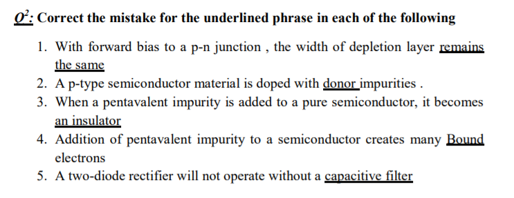 O: Correct the mistake for the underlined phrase in each of the following
1. With forward bias to a p-n junction , the width of depletion layer remains
the same
2. A p-type semiconductor material is doped with donor impurities .
3. When a pentavalent impurity is added to a pure semiconductor, it becomes
