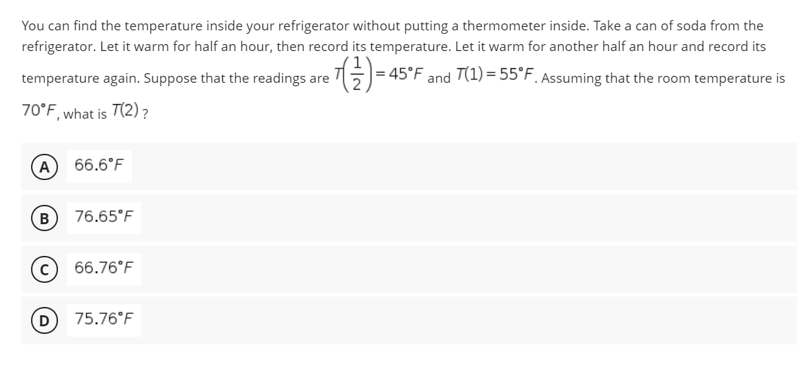 You can find the temperature inside your refrigerator without putting a thermometer inside. Take a can of soda from the
refrigerator. Let it warm for half an hour, then record its temperature. Let it warm for another half an hour and record its
|= 45°F and T(1) = 55°F. Assuming that the room temperature is
temperature again. Suppose that the readings are
70°F, what is T(2) ?
A
66.6°F
В
76.65°F
66.76°F
D
75.76°F
