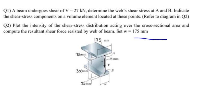 QI) A beam undergoes shear of V = 27 kN, determine the web's shear stress at A and B. Indicate
the shear-stress components on a volume element located at these points. (Refer to diagram in Q2)
Q2) Plot the intensity of the shear-stress distribution acting over the cross-sectional area and
compute the resultant shear force resisted by web of beam. Set w 175 mm
175 mm
25 mm
25 mm
300mm
25mm
