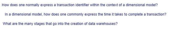 How does one normally express a transaction identifier within the context of a dimensional model?
In a dimensional model, how does one commonly express the time it takes to complete a transaction?
What are the many stages that go into the creation of data warehouses?