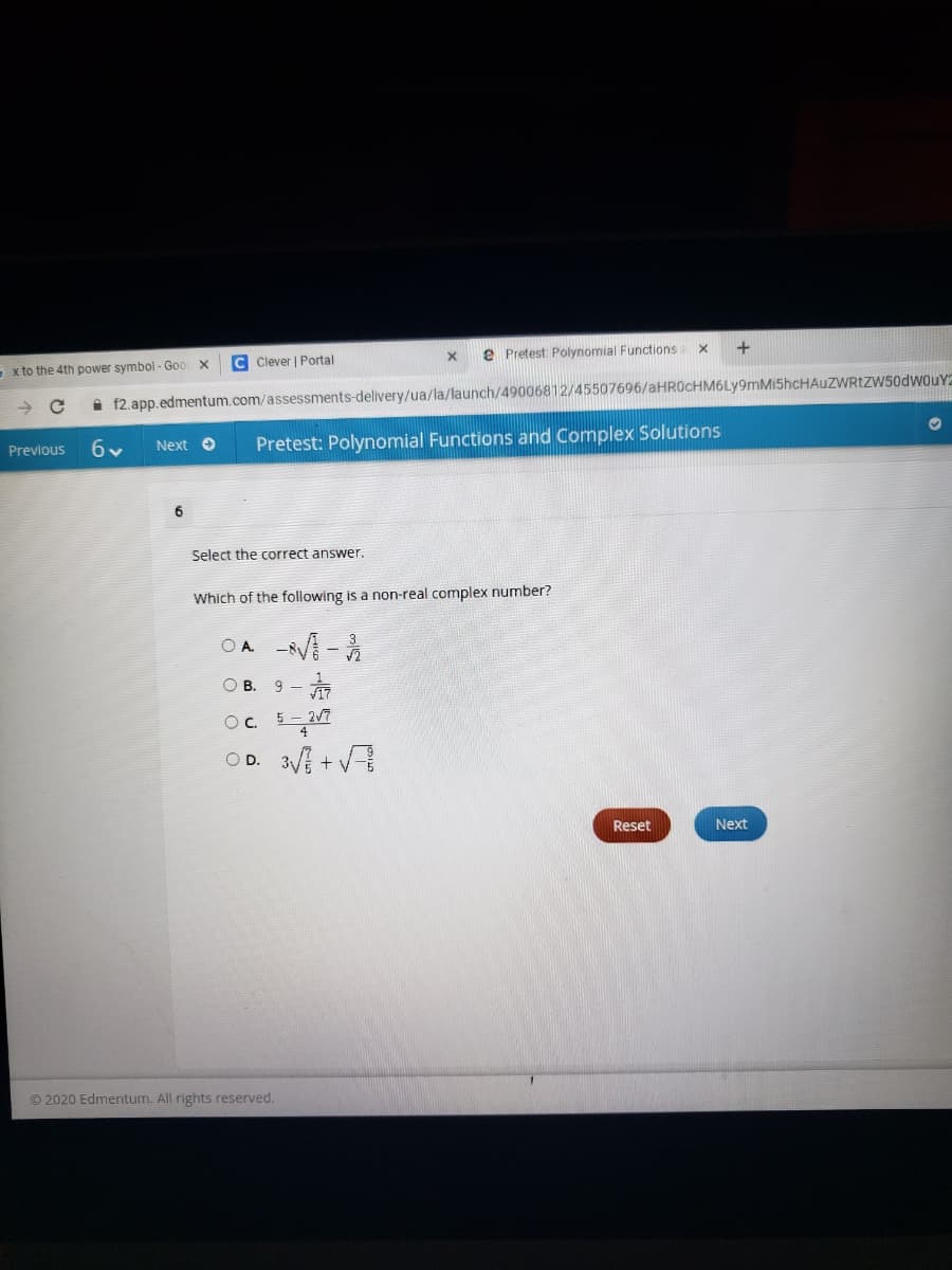 C Clever | Portal
e Pretest Polynomial Functions
S x to the 4th power symbol - Goo X
i f2.app.edmentum.com/assessments-delivery/ua/la/launch/49006812/45507696/aHR0cHM6Ly9mMi5hcHAuZWRtZw50dwouY2
6v
Pretest: Polynomial Functions and Complex Solutions
Previous
Next O
Select the correct answer.
Which of the following is a non-real complex number?
O A.
赤
Oc
OD. 3V + V
O B. 9 -
Reset
Next
© 2020 Edmentum. All rights reserved.
