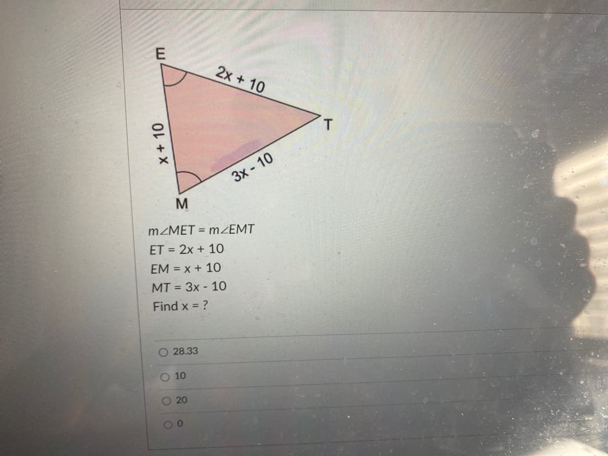 2x + 10
3x - 10
M
MZMET = mZEMT
ET = 2x + 10
EM = x + 10
MT = 3x - 10
Find x = ?
O 28.33
O 10
O 20
00
X+10
