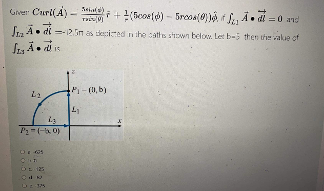 Given Curl(A) = 5sin(s),
rsin(8)
î+(5cos(4)- 5rcos(0))o, if f, Ã • dí = 0 and
S12 A• dl =-12.5m as depicted in the paths shown below. Let b=5 then the value of
St3 À• di is
P1 (0, b)
L2
L1
L3
P2 =(-b, 0)
O a. -625
O b.0
Oc-125
O d. -62
O e. -375
