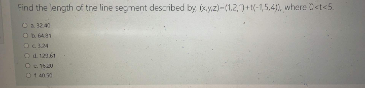 Find the length of the line segment described by, (x,y,z)=(1,2,1) + t(-1,5,4)), where 0<t<5.
O a. 32.40
O b. 64.81
O c.3.24
O d. 129.61
O e. 16.20
O f. 40.50
