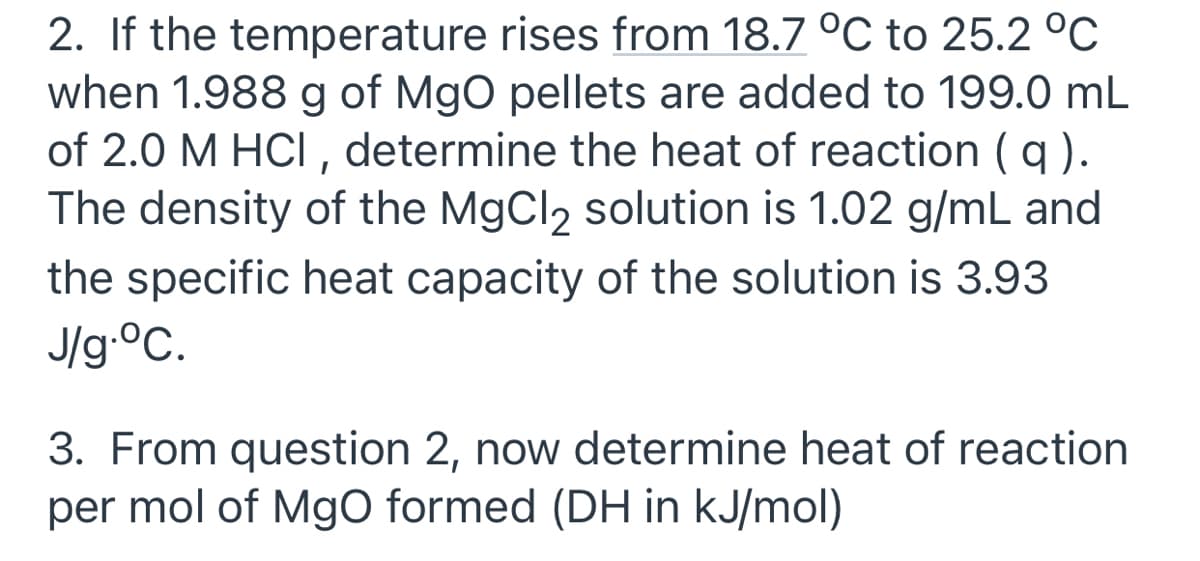 2. If the temperature rises from 18.7 °C to 25.2 °C
when 1.988 g of MgO pellets are added to 199.0 mL
of 2.0 M HCI , determine the heat of reaction ( q ).
The density of the MgCl2 solution is 1.02 g/mL and
the specific heat capacity of the solution is 3.93
J/g.°C.
3. From question 2, now determine heat of reaction
per mol of MgO formed (DH in kJ/mol)
