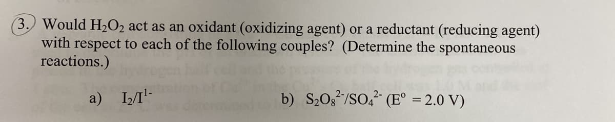 Would H2O2 act as an oxidant (oxidizing agent) or a reductant (reducing agent)
with respect to each of the following couples? (Determine the spontaneous
reactions.)
a) II'-
b) S20g/SO, (E° = 2.0 V)
