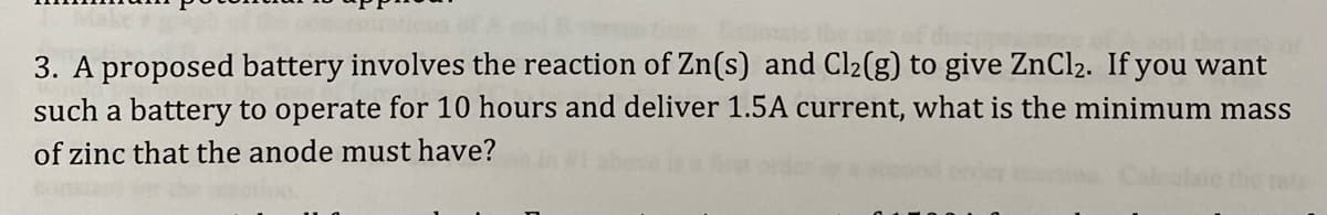 The f
3. A proposed battery involves the reaction of Zn(s) and Cl2(g) to give ZnCl2. If you want
such a battery to operate for 10 hours and deliver 1.5A current, what is the minimum mass
of zinc that the anode must have?
