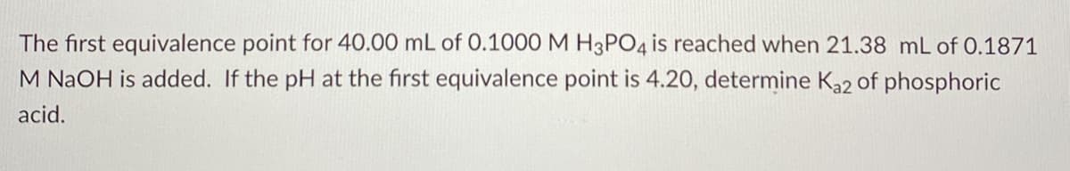 The first equivalence point for 40.00 mL of 0.1000 M H3PO4 is reached when 21.38 mL of 0.1871
M NAOH is added. If the pH at the first equivalence point is 4.20, determine Ka2 of phosphoric
acid.
