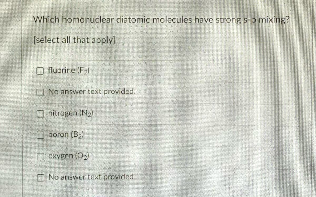 Which homonuclear diatomic molecules have strong s-p mixing?
[select all that applyl
O fluorine (F2)
No answer text provided.
nitrogen (N2)
O boron (B2)
O oxygen (O)
O No answer text provided.
