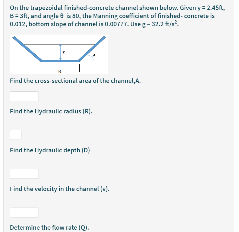 On the trapezoidal finished-concrete channel shown below. Given y = 2.45ft,
B = 3ft, and angle 0 is 80, the Manning coefficient of finished- concrete is
0.012, bottom slope of channel is 0.00777. Use g = 32.2 ft/s?.
y
B
Find the cross-sectional area of the channel,A.
Find the Hydraulic radius (R).
Find the Hydraulic depth (D)
Find the velocity in the channel (v).
Determine the flow rate (Q).
