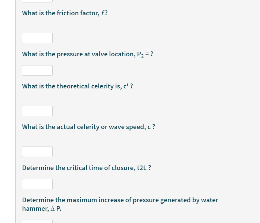 What is the friction factor, f?
What is the pressure at valve location, P2 = ?
What is the theoretical celerity is, c' ?
What is the actual celerity or wave speed, c ?
Determine the critical time of closure, t2L ?
Determine the maximum increase of pressure generated by water
hammer, A P.
