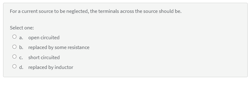 For a current source to be neglected, the terminals across the source should be.
Select one:
a.
open circuited
O b. replaced by some resistance
O c. short circuited
O d. replaced by inductor
