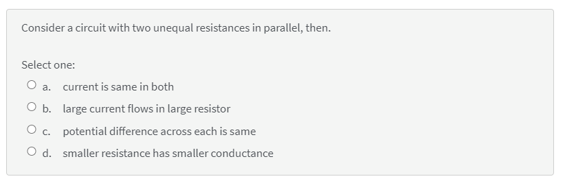 Consider a circuit with two unequal resistances in parallel, then.
Select one:
O a.
current is same in both
O b. large current flows in large resistor
O c. potential difference across each is same
O d. smaller resistance has smaller conductance
