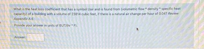 What is the heat loss coefficient that has a symbol Uair and is found from (volumetric flow * density * specific heat
capacity) of a building with a volume of 23814 cubic feet, if there is a natural air change per hour of 0.04? Review
Appendix A.5
Provide your answer in units of BUT/(hr F).
Answer:
