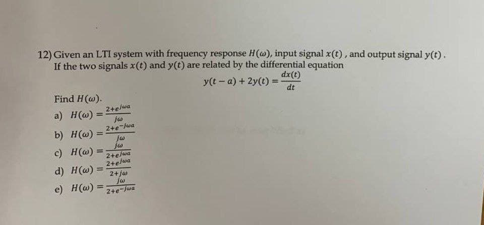 12) Given an LTI system with frequency response H(@), input signal x(t), and output signal y(t).
If the two signals x(t) and y(t) are related by the differential equation
dx(t)
y(t- a) + 2y(t) =
Find H(@).
dt
2+elwa
ja
2+e-jwa
a) H(@) =
b) H(w) =
c) H(@) =
jw
%3D
2+ejwa
2+elwa
2+jw
d) H(w) =
jo
e) H(@) =
%3D
2+e-Jwa
