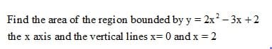 Find the area of the region bounded by y = 2x? - 3x +2
the x axis and the vertical lines x= 0 and x = 2
