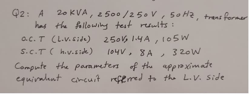 20 KVA, 2500/250 V, 50 Hz, trans former
Q2: A
has the following test reswlts:
250V, l.4A ,105W
104V, 8 A
O. C. T (L.V.side)
S.C.T ( h.v-side)
3 20W
ノ
Compute the parameters of the approaximate
equiralent cncuit referred to the LiV. Side
