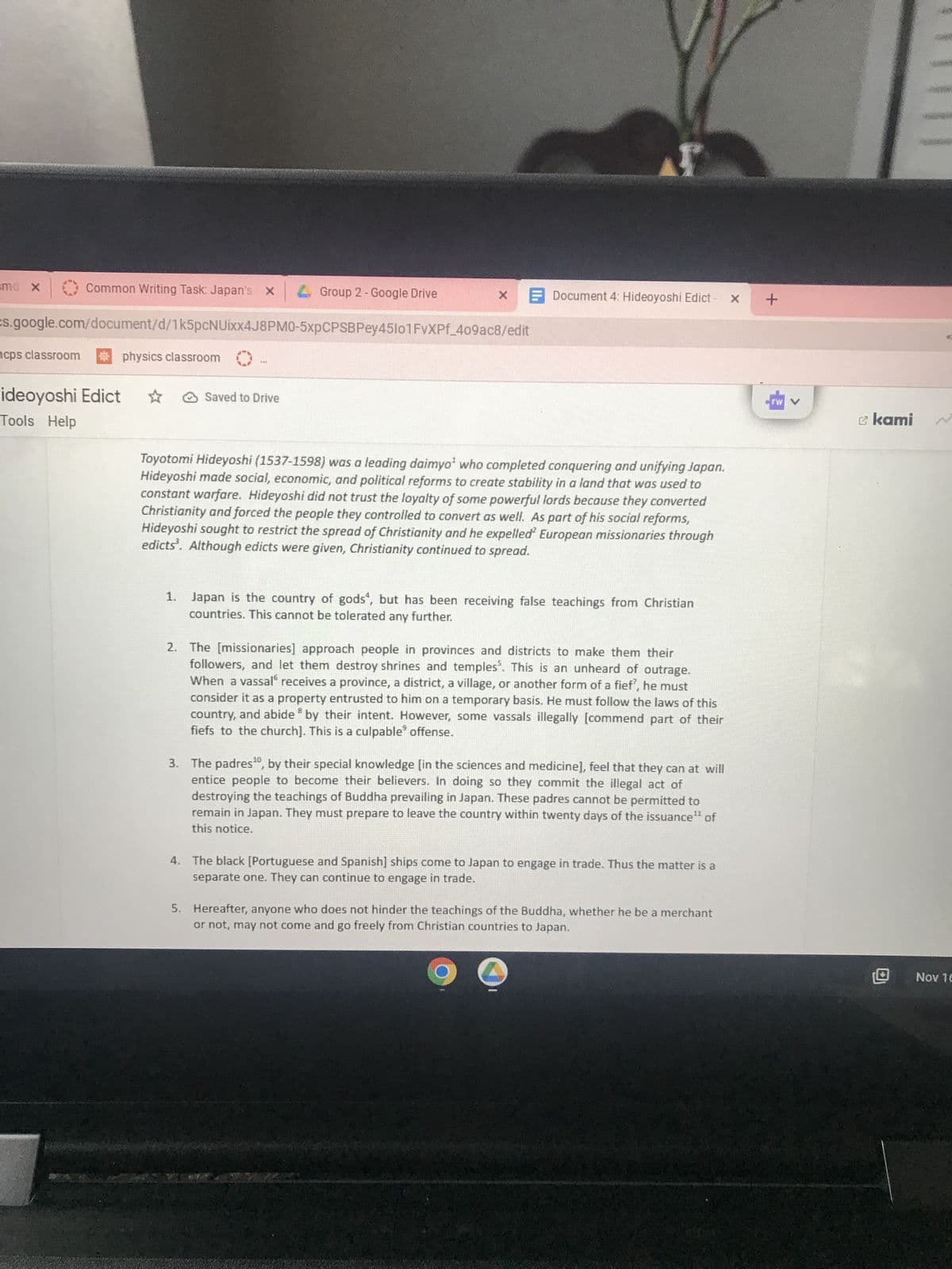 amd X
Common Writing Task: Japan's
cps classroom * physics classroom
ideoyoshi Edict
Tools Help
Group 2 - Google Drive
cs.google.com/document/d/1k5pcNUixx4J8PM0-5xpCPSBPey45101FvXPf_409ac8/edit
Saved to Drive
x Document 4: Hideoyoshi Edict - x +
******
Toyotomi Hideyoshi (1537-1598) was a leading daimyo¹ who completed conquering and unifying Japan.
Hideyoshi made social, economic, and political reforms to create stability in a land that was used to
constant warfare. Hideyoshi did not trust the loyalty of some powerful lords because they converted
Christianity and forced the people they controlled to convert as well. As part of his social reforms,
Hideyoshi sought to restrict the spread of Christianity and he expelled European missionaries through
edicts. Although edicts were given, Christianity continued to spread.
1. Japan is the country of gods, but has been receiving false teachings from Christian
countries. This cannot be tolerated any further.
2. The [missionaries] approach people in provinces and districts to make them their
followers, and let them destroy shrines and temples. This is an unheard of outrage.
When a vassal receives a province, a district, a village, or another form of a fief', he must
consider it as a property entrusted to him on a temporary basis. He must follow the laws of this
country, and abide by their intent. However, some vassals illegally [commend part of their
fiefs to the church]. This is a culpable offense.
3. The padres¹0, by their special knowledge [in the sciences and medicine], feel that they can at will
entice people to become their believers. In doing so they commit the illegal act of
destroying the teachings of Buddha prevailing in Japan. These padres cannot be permitted to
remain in Japan. They must prepare to leave the country within twenty days of the issuance¹¹ of
this notice.
4. The black [Portuguese and Spanish] ships come to Japan to engage in trade. Thus the matter is a
separate one. They can continue to engage in trade.
5. Hereafter, anyone who does not hinder the teachings of the Buddha, whether he be a merchant
or not, may not come and go freely from Christian countries to Japan.
O
kami
لام اون لاين
Nov 16