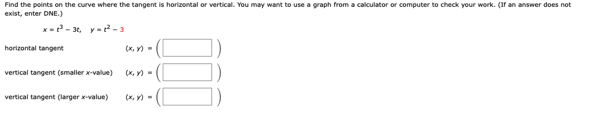 Find the points on the curve where the tangent is horizontal or vertical. You may want to use a graph from a calculator or computer to check your work. (If an answer does not
exist, enter DNE.)
x = t³3t, y = t² - 3
horizontal tangent
vertical tangent (smaller x-value)
vertical tangent (larger x-value)
(x, y) =
(x, y) =
(x, y) =