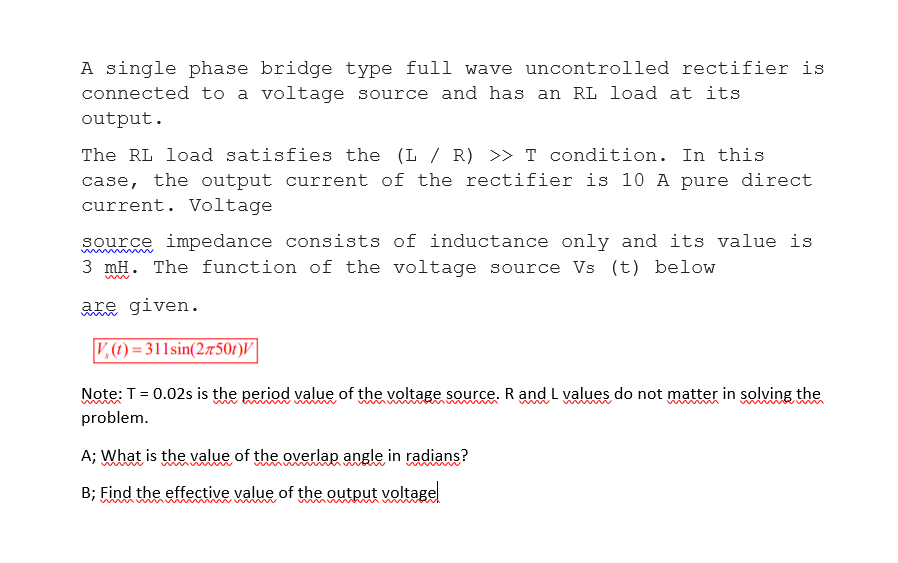 A single phase bridge type full wave uncontrolled rectifier is
connected to a voltage source and has an RL load at its
output.
The RL load satisfies the (L / R) >> T condition. In this
case, the output current of the rectifier is 10 A pure direct
current. Voltage
source impedance consists of inductance only and its value is
3 mH. The function of the voltage source Vs (t) below
Re given.
V,) = 311sin(2750r)V|
Note: T= 0.02s is the period value of the voltage source. R and L values do not matter in solving the
problem.
A; What is the value of the overlap angle in radians?
B; Find the effective value of the output voltage
