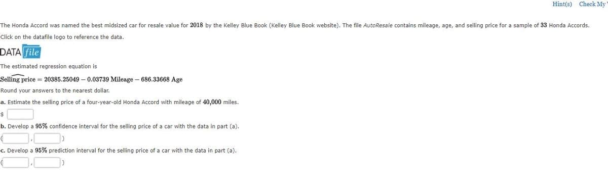 Hint(s) Check My
The Honda Accord was named the best midsized car for resale value for 2018 by the Kelley Blue Book (Kelley Blue Book website). The file AutoResale contains mileage, age, and selling price for a sample of 33 Honda Accords.
Click on the datafile logo to reference the data.
DATA file
The estimated regression equation is
Selling price = 20385.25049 – 0.03739 Mileage – 686.33668 Age
Round your answers to the nearest dollar.
a. Estimate the selling price of a four-year-old Honda Accord with mileage of 40,000 miles.
$
b. Develop a 95% confidence interval for the selling price of a car with the data in part (a).
c. Develop a 95% prediction interval for the selling price of a car with the data in part (a).
