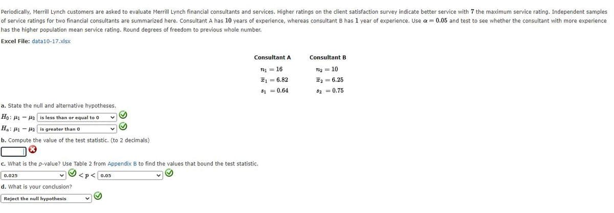 Periodically, Merrill Lynch customers are asked to evaluate Merrill Lynch financial consultants and services. Higher ratings on the client satisfaction survey indicate better service with 7 the maximum service rating. Independent samples
of service ratings for two financial consultants are summarized here. Consultant A has 10 years of experience, whereas consultant B has 1 year of experience. Use a = 0.05 and test to see whether the consultant with more experience
has the higher population mean service rating. Round degrees of freedom to previous whole number.
Excel File: data10-17.xlsx
Consultant A
Consultant B
n1 = 16
n2 = 10
E1 = 6.82
E2 = 6.25
S = 0.64
82 = 0.75
a. State the null and alternative hypotheses.
Ho: µ1 - H2 is less than or equal to 0
Ha: H1 - H2
is greater than 0
b. Compute the value of the test statistic. (to 2 decimals)
c. What is the p-value? Use Table 2 from Appendix B to find the values that bound the test statistic.
0.025
<p< 0.05
d. What is your conclusion?
Reject the null hypothesis
