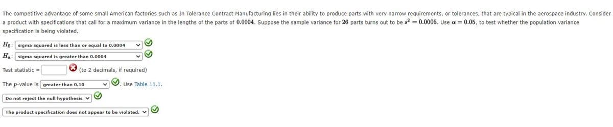 The competitive advantage of some small American factories such as In Tolerance Contract Manufacturing lies in their ability to produce parts with very narrow requirements, or tolerances, that are typical in the aerospace industry. Consider
a product with specifications that call for a maximum variance in the lengths of the parts of 0.0004. Suppose the sample variance for 26 parts turns out to be s = 0.0005. Use a = 0.05, to test whether the population variance
specification is being violated.
Ho: sigma squared is less than or equal to 0.0004
Ha: sigma squared is greater than 0.0004
Test statistic =
(to 2 decimals, if required)
The p-value is greater than 0.10
Use Table 11.1.
Do not reject the null hypothesis v
The product specification does not appear to be violated.
