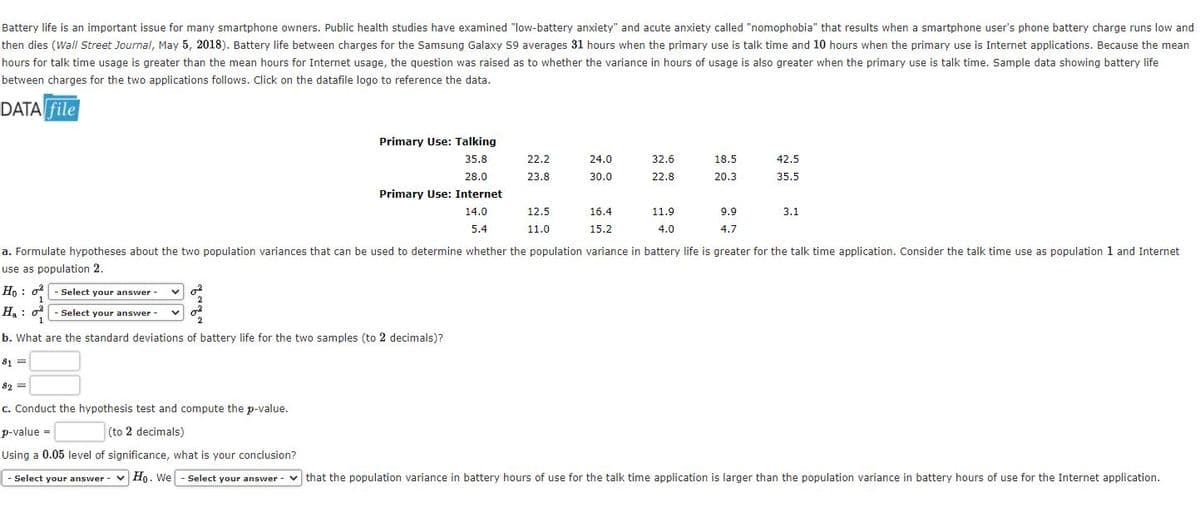 Battery life is an important issue for many smartphone owners. Public health studies have examined "low-battery anxiety" and acute anxiety called "nomophobia" that results when a smartphone user's phone battery charge runs low and
then dies (Wall Street Journal, May 5, 2018). Battery life between charges for the Samsung Galaxy S9 averages 31 hours when the primary use is talk time and 10 hours when the primary use is Internet applications. Because the mean
hours for talk time usage is greater than the mean hours for Internet usage, the question was raised as to whether the variance in hours of usage is also greater when the primary use is talk time. Sample data showing battery life
between charges for the two applications follows. Click on the datafile logo to reference the data.
DATA file
Primary Use: Talking
35.8
22.2
24.0
32.6
18.5
42.5
28.0
23.8
30.0
22.8
20.3
35.5
Primary Use: Internet
14.0
12.5
16.4
11.9
9.9
3.1
5.4
11.0
15.2
4.0
4.7
a. Formulate hypotheses about the two population variances that can be used to determine whether the population variance in battery life is greater for the talk time application. Consider the talk time use as population 1 and Internet
use as population 2.
Ho : o- Select your answer -
1
H. : o - Select your answer -
1
b. What are the standard deviations of battery life for the two samples (to 2 decimals)?
$1 =
82 =
c. Conduct the hypothesis test and compute the p-value.
p-value =
(to 2 decimals)
Using a 0.05 level of significance, what is your conclusion?
|- Select your answer
Ho. We
- Select your answer
v that the population variance in battery hours of use for the talk time application is larger than the population variance in battery hours of use for the Internet application.
