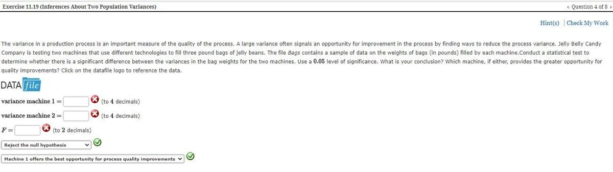 Exercise 11.19 (Inferences About Two Population Variances)
Question 4 of 8
Hint(s) | Check My Work
The variance in a production process is an important measure of the quality of the process. A large variance often signals an opportunity for improvement in the process by finding ways to reduce the process variance. Jelly Belly Candy
Company is testing two machines that use different technologies to fill three pound bags of jelly beans. The file Bags contains a sample of data on the weights of bags (in pounds) filled by each machine.Conduct a statistical test to
determine whether there is a significant difference between the variances in the bag weights for the two machines. Use a 0.05 level of significance. What is your conclusion? Which machine, if either, provides the greater opportunity for
quality improvements? Click on the datafile logo to reference the data.
DATA file
variance machine 1 =
(to 4 decimals)
variance machine 2 =
O (to 4 decimals)
F =
(to 2 decimals)
Reject the null hypothesis
Machine 1 offers the best opportunity for process quality improvements v
