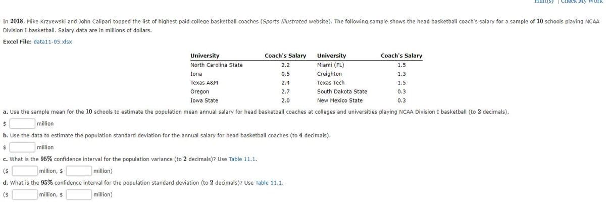 ns) | Check My Work
In 2018, Mike Krzyewski and John Calipari topped the list of highest paid college basketball coaches (Sports Illustrated website). The following sample shows the head basketball coach's salary for a sample of 10 schools playing NCAA
Division I basketball, Salarv data are in millions of dollars.
Excel File: data11-05.xlsx
University
Coach's Salary
University
Coach's Salary
North Carolina State
2.2
Miami (FL)
1.5
Iona
0.5
Creighton
1.3
Texas A&M
2.4
Texas Tech
1.5
Oregon
2.7
South Dakota State
0.3
Iowa State
2.0
New Mexico State
0.3
a. Use the sample mean for the 10 schools to estimate the population mean annual salary for head basketball coaches at colleges and universities playing NCAA Division I basketball (to 2 decimals).
million
b. Use the data to estimate the population standard deviation for the annual salary for head basketball coaches (to 4 decimals).
$4
million
c. What is the 95% confidence interval for the population variance (to 2 decimals)? Use Table 11.1.
($
million, $
million)
d. What is the 95% confidence interval for the population standard deviation (to 2 decimals)? Use Table 11.1.
($
million, $
million)
