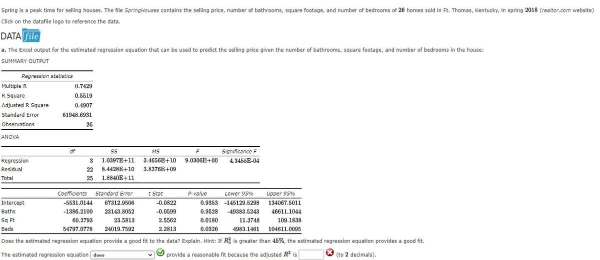 Spring is a peak time for selling houses. The file SpringHouses contains the selling price, number of bathrooms, square footage, and number of bedrooms of 26 homes sold in Ft. Thomas, Kentucky, in spring 2018 (realtor.com website)
Click on the datafile logo to reference the data.
DATA file
a. The Excel output for the estimated regression equation that can be used to predict the selling price given the number of bathrooms, square footage, and number of bedrooms in the house:
SUMMARY OUTPUT
Regression statistics
Multiple R
0.7429
R Square
0.5519
Adjusted R Square
0.4907
Standard Error
61948.6931
Observations
26
ANOVA
df
MS
F
Significance F
Regression
3
1.0397E+11
3.4656E+10
9.0306E+00
4.3455E-04
Residual
22
8.4428E+10
3.8376E+09
Total
25
1.8840E+11
Coefficients
Standard Error
t Stat
P-value
Lower 95%
Upper 95%
Intercept
-5531.0144
67312.9506
-0.0822
0.9353 -145129.5298
134067.5011
Baths
-1386.2100
23143.8052
-0.0599
0.9528
-49383.5243
46611.1044
Sq Ft
60.2793
23.5813
2.5562
0.0180
11.3748
109.1838
Beds
54797.0778
24019.7592
2.2813
0.0326
4983.1461
104611.0095
Does the estimated regression equation provide a good fit to the data? Explain. Hint: If R, is greater than 45%, the estimated regression equation provides a good fit.
The estimated regression equation does
provide a reasonable fit because the adjusted R is
(to 2 decimals).
