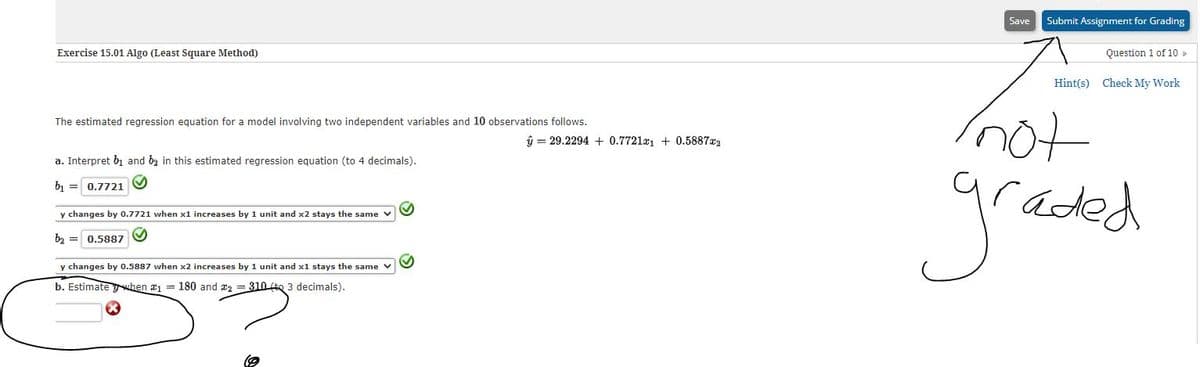 Save
Submit Assignment for Grading
Exercise 15.01 Algo (Least Square Method)
Question 1 of 10
Hint(s)
Check My Work
not
raded
The estimated regression equation for a model involving two independent variables and 10 observations follows.
û = 29.2294 + 0.7721a + 0.5887x2
a. Interpret bị and b2 in this estimated regression equation (to 4 decimals).
b = 0.7721
y changes by 0.7721 when x1 increases by 1 unit and x2 stays the same v
bz = 0.5887
y changes by 0.5887 when x2 increases by 1 unit and x1 stays the same v
b. Estimate when a1 = 180 and az = 310te 3 decimals).
