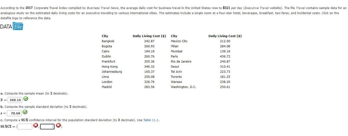 According to the 2017 Corporate Travel Index compiled by Business Travel News, the average daily cost for business travel in the United States rose to $321 per day (Executive Travel website). The file Travel contains sample data for an
analogous study on the estimated daily living costs for an executive traveling to various international cities. The estimates include a single room at a four-star hotel, beverages, breakfast, taxi fares, and incidental costs. Click on the
datafile logo to reference the data.
DATA file
City
Daily Living Cost ($)
City
Daily Living Cost ($)
ITET
Bangkok
242.87
Mexico City
212.00
Bogota
260.93
Milan
284.08
Cairo
194.19
Mumbai
139.16
Dublin
260.76
Paris
436.72
Frankfurt
355.36
Rio de Janeiro
240.87
Hong Kong
346.32
Seoul
310,41
Johannesburg
165.37
Tel Aviv
223.73
Lima
250.08
Toronto
181.25
London
326.76
Warsaw
238.20
Madrid
283.56
Washington, D.C.
250.61
a. Compute the sample mean (to 2 decimals).
* = 260.16
b. Compute the sample standard deviation (to 2 decimals).
70.68
c. Compute a 95% confidence interval for the population standard deviation (to 2 decimals). Use Table 11.1.
95%CI =
