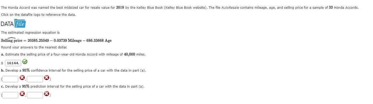 The Honda Accord was named the best midsized car for resale value for 2018 by the Kelley Blue Book (Kelley Blue Book website). The file AutoResale contains mileage, age, and selling price for a sample of 33 Honda Accords.
Click on the datafile logo to reference the data.
DATA file
The estimated regression equation is
Selling price = 20385.25049 – 0.03739 Mileage – 686.33668 Age
Round your answers to the nearest dollar.
a. Estimate the selling price of a four-year-old Honda Accord with mileage
40,000 miles.
$ 16144.
b. Develop a 95% confidence interval for the selling price of a car with the data in part (a).
c. Develop a 95% prediction interval for the selling price of a car with the data in part (a).
