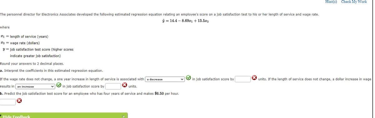 Hint(s) Check My Work
The personnel director for Electronics Associates developed the following estimated regression equation relating an employee's score on a job satisfaction test to his or her length of service and wage rate.
ŷ = 14.4 – 8.69aı + 13.5az
where
¤1 = length of service (years)
*2 = wage rate (dollars)
y = job satisfaction test score (higher scores
indicate greater job satisfaction)
Round your answers to 2 decimal places.
a. Interpret the coefficients in this estimated regression equation.
If the wage rate does not change, a one year increase in length of service is associated with a decrease
in job satisfaction score by
units. If the length of service does not change, a dollar increase in wage
results in an increase
vO in job satisfaction score by
units.
b. Predict the job satisfaction test score for an employee who has four years of service and makes $6.50 per hour.
Hide Feedback
