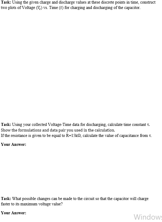 Task: Using the given charge and discharge values at these discrete points in time, construct
two plots of Voltage (V.) vs. Time (t) for charging and discharging of the capacitor.
Task: Using your collected Voltage-Time data for discharging, calculate time constant t.
Show the formulations and data pair you used in the calculation.
If the resistance is given to be equal to R=15k2, calculate the value of capacitance from t.
Your Answer:
Task: What possible changes can be made to the circuit so that the capacitor will charge
faster to its maximum voltage value?
Your Answer:
Windows
