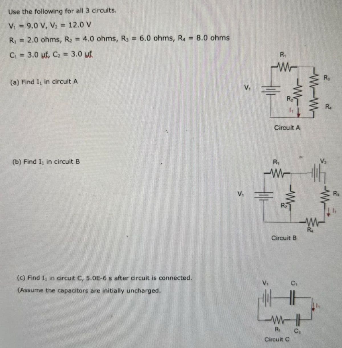 w
Use the following for all 3 circuits.
V₁ = 9.0 V, V₂ = 12.0 V
R₁ = 2.0 ohms, R2 = 4.0 ohms, R3 = 6.0 ohms, R4 = 8.0 ohms
C₁ = 3.0 uf, C₂ = 3.0 uf
R₁
(a) Find I₁ in circuit A
(b) Find I₁ in circuit B
V₁
R₂
(c) Find I, in circuit C, 5.0E-6 s after circuit is connected.
(Assume the capacitors are initially uncharged.
-W-W
Circuit A
R₁
ww
R
ww
Ra
Circuit B
ww
R₁
Circuit C
C₂