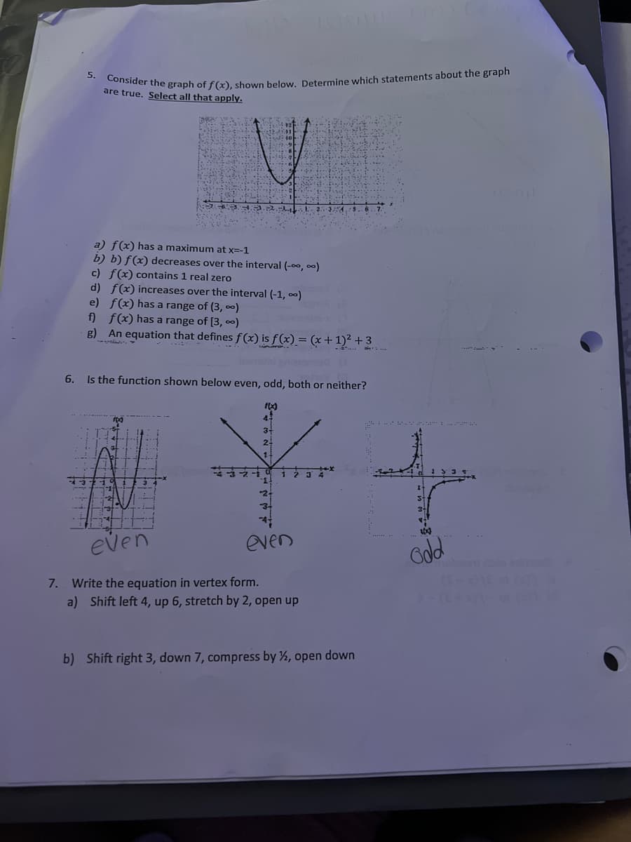 Consider the graph of f(x), shown below. Determine which statements about the graph
5.
are true. Select all that apply.
12
a) f(x) has a maximum at x=-1
b) b) f(x) decreases over the interval (-oo, 00)
c) f(x) contains 1 real zero
d) f(x) increases over the interval (-1, 0)
e) f(x) has a range of (3, ∞)
f) f(x) has a range of [3, 0)
g) An equation that defines f (x) is f(x) = (x + 1)² + 3
6.
Is the function shown below even, odd, both or neither?
F(x)
3-
2-
*2-
even
even
odd
olna edi
7. Write the equation in vertex form.
a) Shift left 4, up 6, stretch by 2, open up
b) Shift right 3, down 7, compress by ½, open down
