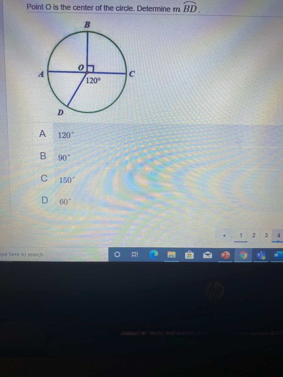 ### Geometry Problem: Angle Determination in a Circle

**Problem Statement:**
Point \( O \) is the center of the circle. Determine \( m \angle BD \).

**Diagram Explanation:**
The given diagram is a circle with center \( O \). The circle has four labeled points on its circumference: \( A \), \( B \), \( C \), and \( D \). The points are positioned such that:
- \( \angle AOB \) is a straight line passing through the center \( O \).
- \( \overline{OC} \) is a radius that forms a right angle (\(90^\circ\)) with \( \overline{AB} \).
- There is an angle \( \angle DOC \) marked as \( 120^\circ \).

**Options:**
A. \( 120^\circ \)  
B. \( 90^\circ \)  
C. \( 150^\circ \)  
D. \( 60^\circ \)  

**Graphical Representation:**
- The circle is centered at \( O \), with a diameter \( \overline{AB} \).
- Radius \( \overline{OC} \) forms a 90-degree angle with \( \overline{AB} \), making \( \overline{OC} \) perpendicular to \( \overline{AB} \).
- The angle formed by connecting \( D \rightarrow O \rightarrow C \) is \( 120^\circ \).

**Answer the problem by analyzing the angles and relationships within the circle.**

---

For more detailed analysis and solution steps, keep visiting our Educational website Tutorials and Geometry sections.