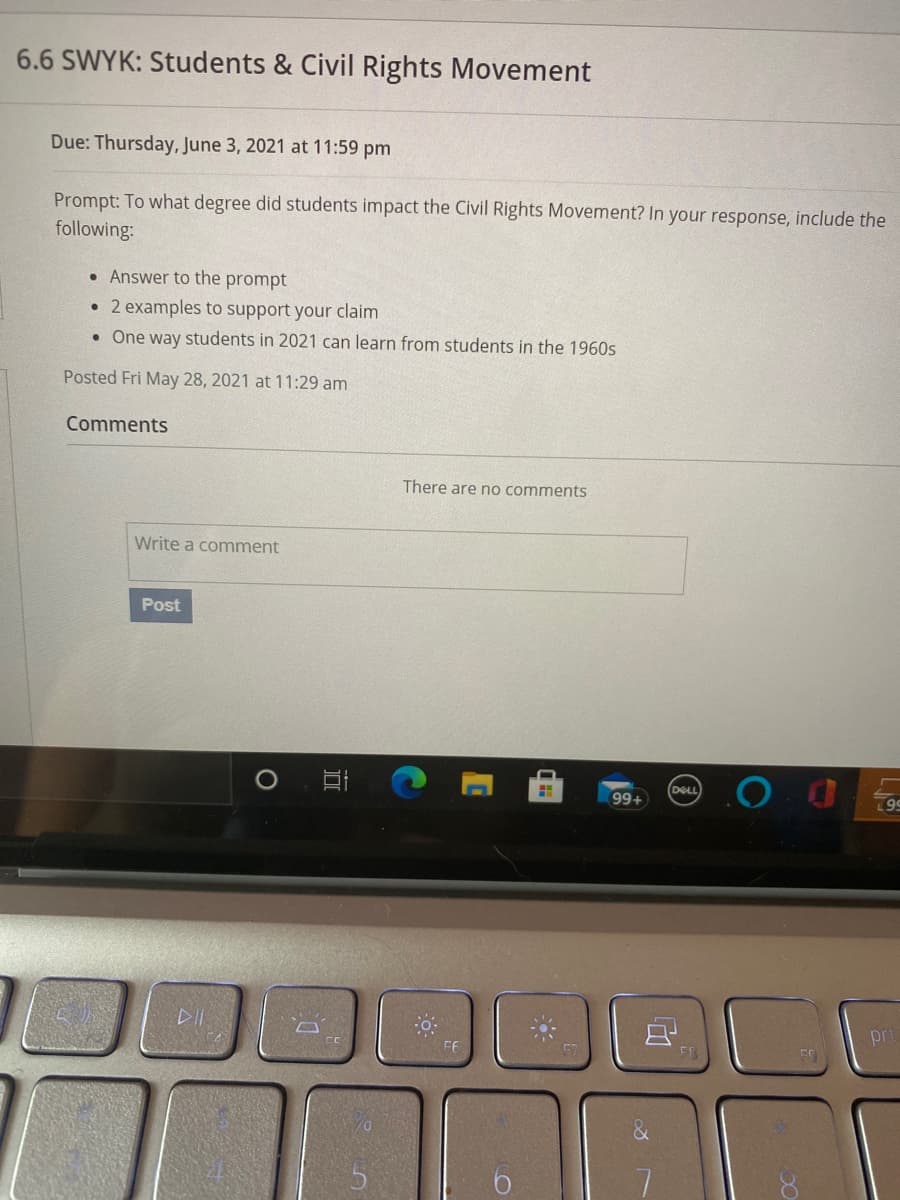 ### 6.6 SWYK: Students & Civil Rights Movement

**Due:** Thursday, June 3, 2021 at 11:59 pm

**Prompt:** To what degree did students impact the Civil Rights Movement? In your response, include the following:

- Answer to the prompt
- 2 examples to support your claim
- One way students in 2021 can learn from students in the 1960s

**Posted:** Fri May 28, 2021 at 11:29 am

---

#### Comments

*There are no comments.*

---

**Leave a Comment:**

*Write a comment* [Text Box]

[Post Button]

---

This content is provided to facilitate student engagement with historical movements, specifically focusing on the significant impact students had on the Civil Rights Movement. The assignment encourages thoughtful connections between past and present student activism.

There are no graphs or diagrams associated with this content. The image primarily consists of text instructions for an educational activity. The content appears to be a screenshot from an online educational platform, where students are expected to submit their assignments and interact.