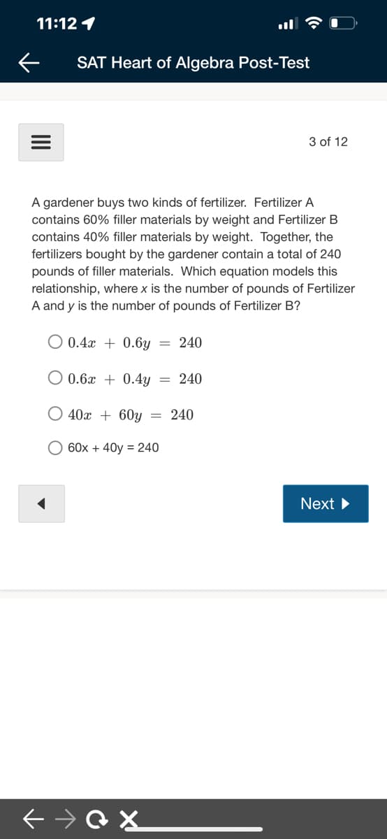 11:12 1
ll
SAT Heart of Algebra Post-Test
3 of 12
A gardener buys two kinds of fertilizer. Fertilizer A
contains 60% filler materials by weight and Fertilizer B
contains 40% filler materials by weight. Together, the
fertilizers bought by the gardener contain a total of 240
pounds of filler materials. Which equation models this
relationship, where x is the number of pounds of Fertilizer
A and y is the number of pounds of Fertilizer B?
O 0.4x + 0.6y
240
0.6x + 0.4y
240
O 40x + 60y = 240
O 60x + 40y = 240
Next
