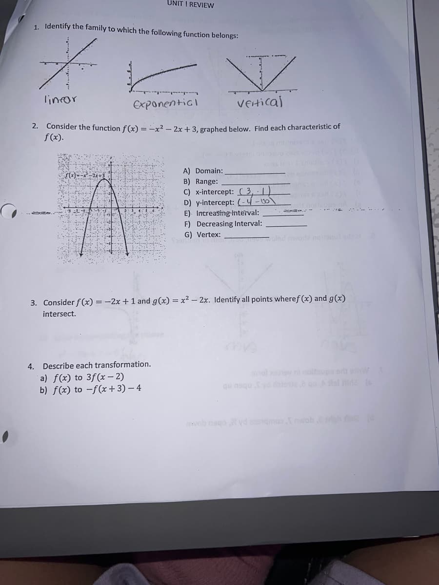 UNIT ! REVIEW
1. Identify the family to which the following function belongs:
lincor
Exponenticl
vertical
2. Consider the function f (x) = -x² – 2x + 3, graphed below. Find each characteristic of
f(x).
A) Domain:
B) Range:
C) x-intercept:( 3, - | )
D) y-intercept: (-4 -00)
E). Increasing-tnterval:
F) Decreasing Interval:
G) Vertex:
- ...
3. Consider f(x) = -2x + 1 and g(x) = x² – 2x. Identify all points wheref (x) and g(x)
intersect.
4. Describe each transformation.
a) f(x) to 3f(x – 2)
b) f(x) to -f(x+3) – 4
o ni noltups erd shW
qu nago Syd daiea sl ide
ob nago N yd angmoo nwob.E
