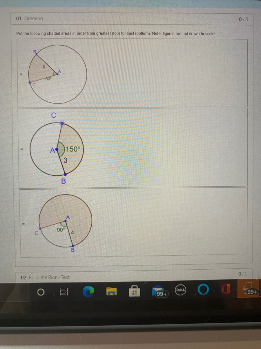 01 Ordering
0/3
Put the following shaded areas in order from greatest (top) to least (bottom). Note: figures are not drawn to scale!
6
60
C
A 150°
90
4
02 Fill in the Blank Text
0/1
DELL
99+
199+
B.
