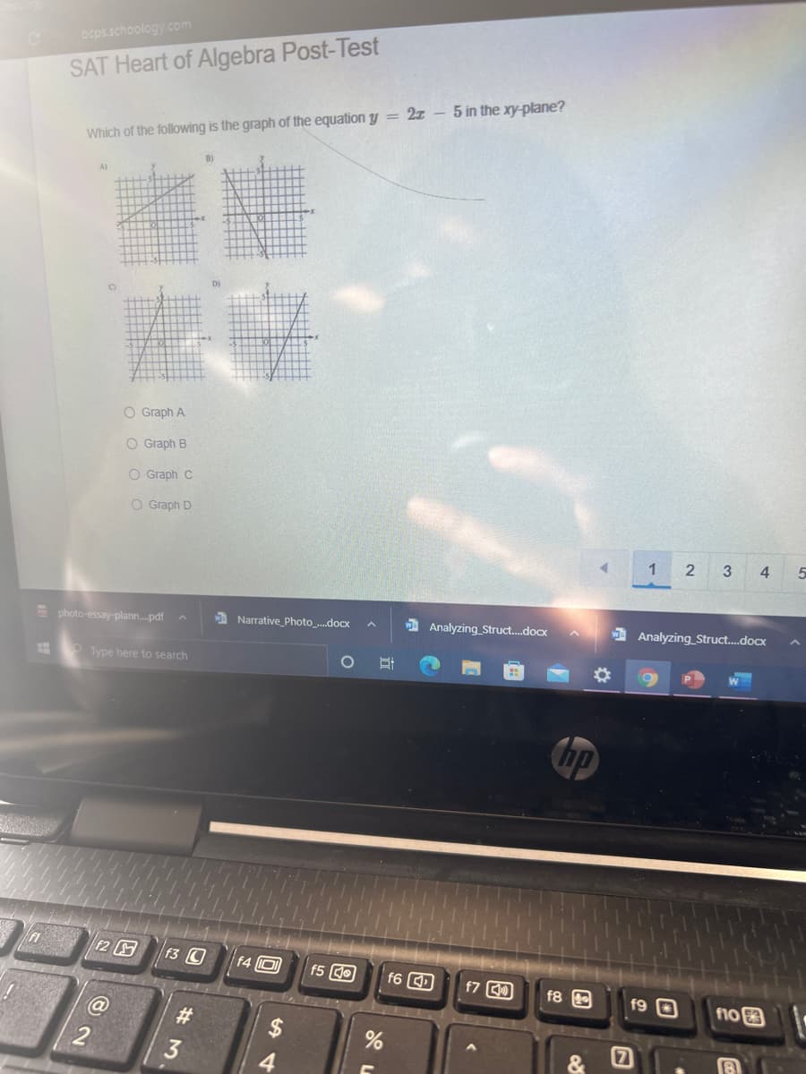 beps.schoology.com
SAT Heart of Algebra Post-Test
Which of the following is the graph of the equation y = 2x – 5 in the xy-plane?
A)
D)
O Graph A
O Graph B
O Graph C
O Graph D
1
3
4
E photo-essay-plann.pdf
A Narrative_Photo_.docx
1 Analyzing_Struct.docx
Analyzing Struct.docx
O Type here to search
%23
Chp
f2
f3 C
f4 0
f5 dO
f6 D
f7 C)
f8
f9 O
f10
%23
# 3.
