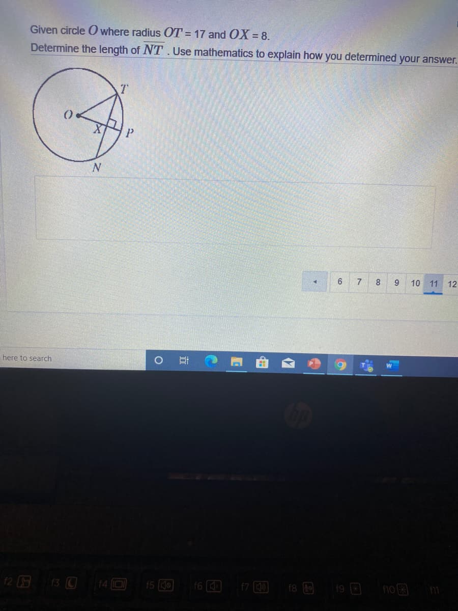 ### Problem Statement:

**Given:**
- Circle \( O \) with radius \( OT = 17 \) and \( OX = 8 \).

**Determine:**
- The length of \( NT \).

**Instructions:**
- Use mathematics to explain how you determined the answer.

### Diagram Explanation:

The given image contains a diagram of a circle with the following labeled points and lines:
- \( O \): Center of the circle.
- \( T \): A point on the circumference such that the radius \( OT = 17 \).
- \( X \): A point inside the circle such that \( OX = 8 \).
- Line segments \( TN \) and \( PX \) intersect at point \( X \) within the circle.
- \( P \) and \( N \) are other points of interest on the circle.

### Steps to Determine \( NT \):

1. **Understanding the Triangle:**
   - From the given information, \( OT \) is a radius of the circle, so \( OT = 17 \).
   - \( OX = 8 \), which is the distance from the circle’s center \( O \) to point \( X \) inside the circle.

2. **Using the Pythagorean Theorem:**
   - Triangle \( OTX \) is a right-angled triangle since \( OT \) is the hypotenuse, \( OX \) a leg, and \( XT \) the other leg.
   - Applying the Pythagorean theorem:
     \[
     OT^2 = OX^2 + XT^2
     \]
     \[
     17^2 = 8^2 + XT^2
     \]
     \[
     289 = 64 + XT^2
     \]
     \[
     XT^2 = 225
     \]
     \[
     XT = \sqrt{225} = 15
     \]

3. **Finding \( NT \):**
   - Notice that \( X \) lies between \( N \) and \( T \) on the circle’s diameter if extended.
   - Since the given problem usually applies the properties of secants and the intersecting chords in a circle, and \( XT \) being a leg of a right triangle, it is straightforward.
   - \( XT \) is partly the length from \( N \) to \( T \), so if