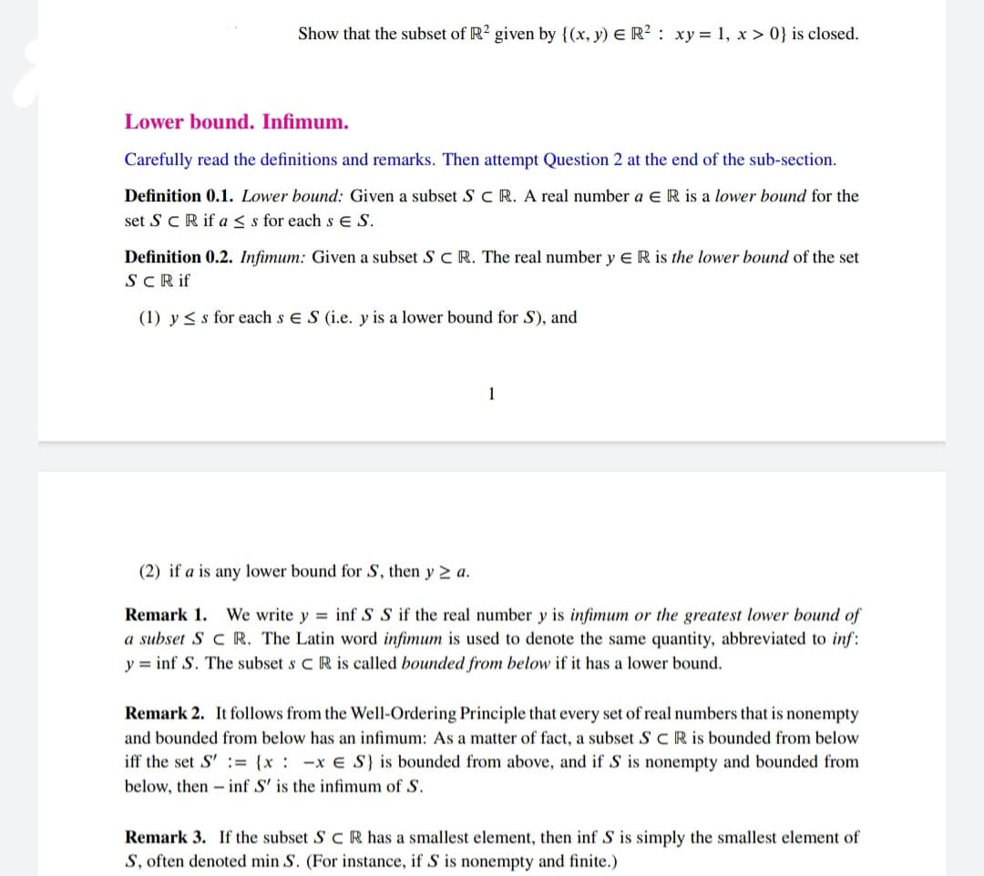 Show that the subset of R2 given by {(x, y) E R² : xy= 1, x > 0} is closed.
Lower bound. Infimum.
Carefully read the definitions and remarks. Then attempt Question 2 at the end of the sub-section.
Definition 0.1. Lower bound: Given a subset SC R. A real number a E R is a lower bound for the
set S CR if as s for each s E S.
Definition 0.2. Infimum: Given a subset S C R. The real number y E R is the lower bound of the set
SCRif
(1) y < s for each s e S (i.e. y is a lower bound for S), and
1
(2) if a is any lower bound for S, then y 2 a.
Remark 1. We write y = inf S S if the real number y is infimum or the greatest lower bound of
a subset S c R. The Latin word infimum is used to denote the same quantity, abbreviated to inf:
y = inf S. The subset s CR is called bounded from below if it has a lower bound.
Remark 2. It follows from the Well-Ordering Principle that every set of real numbers that is nonempty
and bounded from below has an infimum: As a matter of fact, a subset S CR is bounded from below
iff the set S' := {x : -x € S} is bounded from above, and if S is nonempty and bounded from
below, then - inf S' is the infimum of S.
Remark 3. If the subset S C R has a smallest element, then inf S is simply the smallest element of
S, often denoted min S. (For instance, if S is nonempty and finite.)
