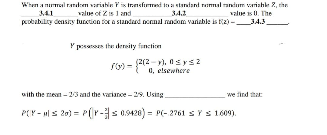 When a normal random variable Y is transformed to a standard normal random variable Z, the
3.4.1
value of Z is 1 and
3.4.2
value is 0. The
probability density function for a standard normal random variable is f(z) =
3.4.3
Y possesses the density function
f(V) = {2(2-y), 0<ys2
0, elsewhere
with the mean = 2/3 and the variance = 2/9. Using
we find that:
P(\Y - µl < 20) :
(r -< 0.9428) = P(-.2761 < Y < 1.609).
= P
%3D
